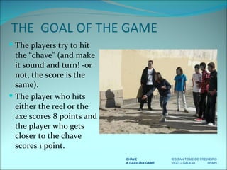 THE  GOAL OF THE GAME The players try to hit the “chave” (and make it sound and turn! -or not, the score is the same).  The player who hits either the reel or the axe scores 8 points and the player who gets closer to the chave scores 1 point. CHAVE IES SAN TOME DE FREIXEIRO A GALICIAN GAME VIGO – GALICIA  SPAIN 