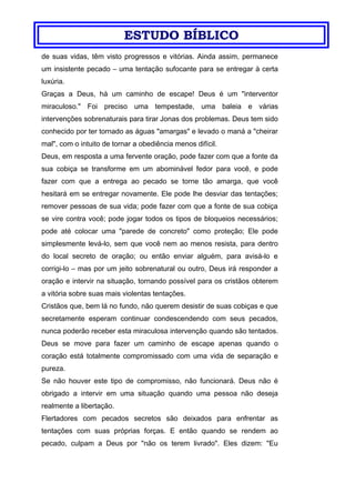 ESTUDO BÍBLICO
de suas vidas, têm visto progressos e vitórias. Ainda assim, permanece
um insistente pecado – uma tentação sufocante para se entregar à certa
luxúria.
Graças a Deus, há um caminho de escape! Deus é um "interventor
miraculoso." Foi preciso uma tempestade, uma baleia e várias
intervenções sobrenaturais para tirar Jonas dos problemas. Deus tem sido
conhecido por ter tornado as águas "amargas" e levado o maná a "cheirar
mal", com o intuito de tornar a obediência menos difícil.
Deus, em resposta a uma fervente oração, pode fazer com que a fonte da
sua cobiça se transforme em um abominável fedor para você, e pode
fazer com que a entrega ao pecado se torne tão amarga, que você
hesitará em se entregar novamente. Ele pode lhe desviar das tentações;
remover pessoas de sua vida; pode fazer com que a fonte de sua cobiça
se vire contra você; pode jogar todos os tipos de bloqueios necessários;
pode até colocar uma "parede de concreto" como proteção; Ele pode
simplesmente levá-lo, sem que você nem ao menos resista, para dentro
do local secreto de oração; ou então enviar alguém, para avisá-lo e
corrigi-lo – mas por um jeito sobrenatural ou outro, Deus irá responder a
oração e intervir na situação, tornando possível para os cristãos obterem
a vitória sobre suas mais violentas tentações.
Cristãos que, bem lá no fundo, não querem desistir de suas cobiças e que
secretamente esperam continuar condescendendo com seus pecados,
nunca poderão receber esta miraculosa intervenção quando são tentados.
Deus se move para fazer um caminho de escape apenas quando o
coração está totalmente compromissado com uma vida de separação e
pureza.
Se não houver este tipo de compromisso, não funcionará. Deus não é
obrigado a intervir em uma situação quando uma pessoa não deseja
realmente a libertação.
Flertadores com pecados secretos são deixados para enfrentar as
tentações com suas próprias forças. E então quando se rendem ao
pecado, culpam a Deus por "não os terem livrado". Eles dizem: "Eu
 