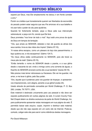 ESTUDO BÍBLICO
esperei por Deus, mas Ele simplesmente me deixou ir em frente cometer
o erro."
Porém os cristãos que honestamente querem ser libertados da escravidão
do pecado podem estar seguros que seu Pai amoroso vê a sua batalha e
irá usar todo o poder do céu para ajudá-los.
Quando for fortemente tentado, peça a Deus pela sua intervenção
sobrenatural, e peça com fé, crendo que Ele fará.
Deus prometeu "nos livrar de todo o mal." Aqui está uma prova da ajuda
de Deus em tempos de tentação:
“Vós, que amais ao SENHOR, detestai o mal; ele guarda as almas dos
seus santos, livra-os das mãos dos ímpios” (Salmo 97:10).
“A nossa alma escapou, como um pássaro do laço dos passarinheiros; o
laço quebrou-se, e nós escapamos” (Salmo 124:7).
“Os meus olhos estão continuamente no SENHOR, pois ele tirará os
meus pés da rede” (Salmo 25:15).
“Então temerão o nome do SENHOR desde o poente, e a sua glória
desde o nascente do sol; vindo o inimigo como uma corrente de águas, o
Espírito do SENHOR arvorará contra ele a sua bandeira” (Isaías 59:19).
Não preciso mais temer retrocessos ou fracassos. Ele vai me guardar, me
amar, e me levar à glória, pelo Seu poder.
“Ora, àquele que é poderoso para vos guardar de tropeçar, e apresentar-
vos irrepreensíveis, com alegria, perante a sua glória”(Judas 24).
Usado através de permissão concedida por World Challenge, P. O. Box
260, Lindale, TX 75771, USA.
Este material é destinado unicamente para uso pessoal e não deve ser
exposto publicamente em outras páginas da web. A Lorain County Free-
Net Chapel detem os direitos exclusivos da parte de World Challenge, Inc.
para publicamente apresentar estas mensagens em sua página da web. É
permitido baixar este arquivo, copiar, imprimir e distribuir este material,
desde que ele não seja exposto em um outro site da Internet. Pode-se,
contudo, coligar este site para servir como referência destas mensagens.
Por David Wilkerson
 