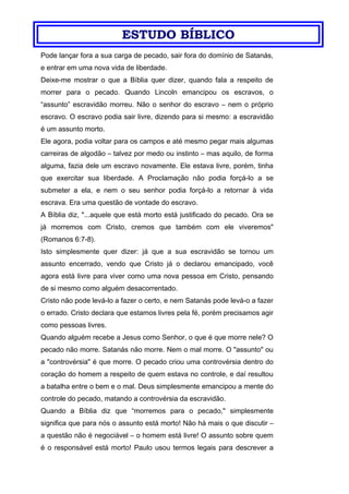 ESTUDO BÍBLICO
Pode lançar fora a sua carga de pecado, sair fora do domínio de Satanás,
e entrar em uma nova vida de liberdade.
Deixe-me mostrar o que a Bíblia quer dizer, quando fala a respeito de
morrer para o pecado. Quando Lincoln emancipou os escravos, o
“assunto” escravidão morreu. Não o senhor do escravo – nem o próprio
escravo. O escravo podia sair livre, dizendo para si mesmo: a escravidão
é um assunto morto.
Ele agora, podia voltar para os campos e até mesmo pegar mais algumas
carreiras de algodão – talvez por medo ou instinto – mas aquilo, de forma
alguma, fazia dele um escravo novamente. Ele estava livre, porém, tinha
que exercitar sua liberdade. A Proclamação não podia forçá-lo a se
submeter a ela, e nem o seu senhor podia forçá-lo a retornar à vida
escrava. Era uma questão de vontade do escravo.
A Bíblia diz, "...aquele que está morto está justificado do pecado. Ora se
já morremos com Cristo, cremos que também com ele viveremos"
(Romanos 6:7-8).
Isto simplesmente quer dizer: já que a sua escravidão se tornou um
assunto encerrado, vendo que Cristo já o declarou emancipado, você
agora está livre para viver como uma nova pessoa em Cristo, pensando
de si mesmo como alguém desacorrentado.
Cristo não pode levá-lo a fazer o certo, e nem Satanás pode levá-o a fazer
o errado. Cristo declara que estamos livres pela fé, porém precisamos agir
como pessoas livres.
Quando alguém recebe a Jesus como Senhor, o que é que morre nele? O
pecado não morre. Satanás não morre. Nem o mal morre. O "assunto" ou
a "controvérsia" é que morre. O pecado criou uma controvérsia dentro do
coração do homem a respeito de quem estava no controle, e daí resultou
a batalha entre o bem e o mal. Deus simplesmente emancipou a mente do
controle do pecado, matando a controvérsia da escravidão.
Quando a Bíblia diz que “morremos para o pecado," simplesmente
significa que para nós o assunto está morto! Não há mais o que discutir –
a questão não é negociável – o homem está livre! O assunto sobre quem
é o responsável está morto! Paulo usou termos legais para descrever a
 
