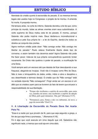 ESTUDO BÍBLICO
liberdade do cristão quanto à escravidão do pecado. E os mesmos termos
legais são usados hoje no Congresso: o projeto de lei morreu. A emenda
foi morta. A proposta morreu.
Há tempos atrás, na corte do inferno, Satanás decretou a lei de que, como
príncipe do mundo, todas as almas viventes eram seus subordinados. A
corte suprema de Deus matou esta lei do pecado. E morreu, porque
Satanás não podia impô-la mais. Deus declarou-a inconstitucional e
substituiu-a pela Sua própria lei – a lei do Espírito, dando-Lhe todos os
direitos ao conjunto dos crentes.
Agora nenhum cristão pode dizer: "Não consigo evitar. Não consigo me
libertar do pecado." Paulo estava finalmente liberto deste tipo de
conversa, e assim também nós devemos estar! Agora Satanás não pode
lhe fazer pecar; trata-se de sua própria concupiscência querendo brotar
novamente. Se Cristo não quebrou o poder do pecado, a crucificação foi
uma farsa.
Você sempre será um escravo até que desista de ficar desculpando a sua
fraqueza, alegando-se incapaz. Você não é incapaz como filho de Deus.
Não é mais o brinquedinho do diabo; então, mãos a obra e discipline o
seu desenfreado e teimoso desejo. O cristão que diz "Não consigo" está
na verdade dizendo "Não conseguirei". Fingir ainda ser um escravo é um
álibi que os cristãos usam para se livrarem do fato de terem que encarar a
responsabilidade de sua libertação.
• "Porque não recebestes o espírito de escravidão, para outra
vez, estardes em temor, mas recebestes o espírito de adoção
de filhos, pelo qual clamamos: Aba, pai" (Romanos 8:15).
• "Permanecei, pois, firmes e não vos submetais, de novo, a
jugo de escravidão "(Gal.5:1).
II. A Libertação da Escravidão do Pecado Deve Ser Aceita
Pela Fé.
“Essa é a razão por que provém da fé, para que seja segundo a graça, a
fim de que seja firme a promessa...” (Romanos 4:16).
Fé é algo que você executa em cima daquilo que crê. Sabedoria não
significará nada, a menos que você aja em cima disto.
 