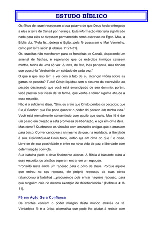 ESTUDO BÍBLICO
Os filhos de Israel receberam a boa palavra de que Deus havia entregado
a eles a terra de Canaã por herança. Esta informação não teria significado
nada para eles se tivessem permanecido como escravos no Egito. Mas, a
Bíblia diz, "Pela fé....deixou o Egito...pela fé passaram o Mar Vermelho,
como por terra seca” (Hebreus 11:27-31).
Os Israelitas não marcharam para as fronteiras de Canaã, disparando um
arsenal de flechas, e esperando que os exércitos inimigos caíssem
mortos, todos de uma só vez. A terra, de fato, lhes pertencia, mas tinham
que possuí-la "destruindo um soldado de cada vez."
O que é que isso tem a ver com o fato de eu alcançar vitória sobre as
garras do pecado? Tudo! Cristo liquidou com o assunto da escravidão ao
pecado declarando que você está emancipado de seu domínio, porém,
você precisa crer nisso de tal forma, que venha a tomar alguma atitude a
esse respeito.
Não é o suficiente dizer, "Sim, eu creio que Cristo perdoa os pecados; que
Ele é Senhor; que Ele pode quebrar o poder do pecado em minha vida.”
Você está mentalmente consentindo com aquilo que ouviu. Mas fé é dar
um passo em direção à esta promessa de libertação, e agir em cima dela.
Mas como? Quebrando os vínculos com amizades antigas que o arrastam
para baixo. Convencendo-se a si mesmo de que, na realidade, a liberdade
é sua. Reivindique-a! Deus falou, então aja em cima do que Ele disse.
Livre-se de sua passividade e entre na nova vida de paz e liberdade com
determinação convicta.
Sua batalha pode e deve finalmente acabar. A Bíblia é bastante clara a
esse respeito: os cristãos esperam entrar em um repouso.
“Portanto resta ainda um repouso para o povo de Deus. Porque aquele
que entrou no seu repouso, ele próprio repousou de suas obras
(abandonou a batalha) ...procuremos pois entrar naquele repouso, para
que ninguém caia no mesmo exemplo de desobediência.” (Hebreus 4: 8-
11).
Fé em Ação Gera Confiança
Os crentes vencem o poder maligno deste mundo através da fé.
Verdadeira fé é a única alternativa que pode lhe ajudar à resistir com
 