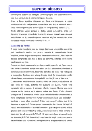 ESTUDO BÍBLICO
confiança os poderes da tentação. Domínio próprio só é possível quando,
pela fé, a verdade de já estar emancipado é aceita.
Amar a Deus significa obedecer os Seus mandamentos, e estes
mandamentos não são penosos. Na verdade, esta fé que devemos ter é o
único caminho pelo qual o mundo pode ser conquistado (I João 5: 3, 4).
“Sede sóbrios; vigiai; porque o diabo, vosso adversário, anda em
derredor, bramando como leão, buscando a quem possa tragar. Ao qual
resisti firmes na fé, sabendo que as mesmas aflições se cumprem entre
os vossos irmãos no mundo.” (I Pedro 5: 8 – 11)
Mantenha-se Firme!
A coisa mais importante que eu posso dizer para um cristão que ainda
está batalhando contra um pecado secreto é: mantenha-se firme!
Ninguém jamais afogou-se enquanto nadava em direção a Cristo. Nem foi
deixado sangrando para trás a beira do caminho, estando ferido numa
batalha para ser livre.
Quando você cai, ou encara face a face um vício que não sai, Deus marca
uma linha exatamente aonde você está. Ele diz: "Levante-se; confesse; e
continue andando em frente. Não volte para trás da linha. Não volte para
a escravidão. Continue em Minha direção. Você foi emancipado, então
não desfaleça, mantenha-se firme pela fé, em direção à sua liberdade.”
O passo mais importante que você dá, como um cristão, é aquele que dá
logo após ter caído. Satanás lhe sussurra ao ouvido, "Você está
estragado até o caroço, é sensual, infantil, imaturo. Nunca será uma
pessoa santa; nunca será alguma coisa em Deus. Então desista!
Entregue-se! É inútil tentar. Volte! Deus é muito elevado e muito santo; é
muito complicado e difícil; você nunca vai conseguir. Está tudo acabado!"
Mentiras – todas elas, mentiras! Então você pecou? Julgou que tinha
liberdade e a perdeu? Pensa que as pessoas vão lhe chamar de fingido?
Pecou descaradamente – e ainda sabendo – que o Espírito Santo estava
gritando em seus ouvidos? E então, pensou que nunca mais tornaria a
fazer algo tão vil novamente? E aí? Há agora um divino arrependimento
em seu coração? Está determinado a se levantar e agir como uma pessoa
emancipada? Está humilhado, envergonhado e arrependido? Está pronto
 