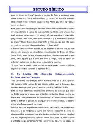 ESTUDO BÍBLICO
para continuar em frente? Aceite o perdão de Deus e prossiga! Você
ainda é Seu filho. Você não é escravo do pecado. O bondade amorosa
dEle é maior do que todos os seus pecados. Aceite Seu amor e perdão, e
recobre o ânimo.
Pare com a sua introspecção sem fim. Você não irá encontrar a vitória
investigando toda a sujeira da sua natureza má. Seria como uma derrota
total, avançar para o campo do inimigo afim de consultar o adversário,
perguntando, " Por favor, você pode me dizer o que é que estou fazendo
de errado? Quero lhe derrotar, mas tenho a impressão de que não estou
progredindo em nada. O que estou fazendo de errado?”
A direção certa não vem através de se entender a errada. Isto só vem
através de entender as abundantes misericórdias de Deus em Cristo
Jesus. Então, pare de ficar olhando para dentro de si mesmo; e olhe para
cima, para aquEle que o ama em todo o tempo. Pare de tentar se
entender, e alegre-se em Seu amor restaurador e curativo.
“Porque Deus é quem opera em vós tanto o querer quanto o efetuar,
segundo a sua boa vontade” (Filipenses 2:13).
III. Os Cristãos São Socorridos Sobrenaturalmente
Em Suas Horas de Tentação.
“Não veio sobre vós tentação, senão humana; mas fiel é Deus, que vos
não deixará tentar acima do que podeis; antes, com a tentação dará
também o escape, para que a possais suportar” (I Coríntios 10:13).
Esta é a mais poderosa e encorajadora promessa de todas as que estão
na Bíblia para os cristãos que enfrentam tentações. Deus mostra, de
forma bem clara que nenhum de Seus filhos é deixado sozinho na batalha
contra a cobiça, a paixão, ou qualquer tipo de mal habitual. O socorro
sobrenatural necessário é fornecido.
Cristãos de todas as partes do mundo estão se tornando fracos contra as
tentações, e se rendendo à carne em número crescente. É como se
alguns cristãos pensassem que a tentação é um tipo de doença incurável
que não larga enquanto não destrói a vítima. Se curvam de medo quando
a tentação chega, pensando: "Ó não – aqui vou eu de novo. Me pegou em
 