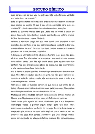 ESTUDO BÍBLICO
suas garras, e só sei que vou me entregar. Não tenho força de vontade;
sou muito fraco para resistir."
Este é o pensamento de derrota dos cristãos que não sabem reivindicar
seus direitos de auxílio. O que é este direito prometido para todos os
cristãos? É o direito ao auxílio sobrenatural durante as tentações.
Estaria eu dizendo através disto que Cristo não só liberta o cristão do
poder do pecado, como também o ajuda guardando-o de voltar a praticá-
lo? Isto é exatamente o que a Bíblia diz.
Quando a tentação chega em sua vida como uma enchente, Cristo
exercita o Seu senhorio e faz algo sobrenatural para combatê-la. Ele "cria
um caminho de escape," de modo que estes crentes possam sobreviver a
prova ou, em outras palavras, "suportá-la."
A tentação é um teste do livre arbítrio do homem; logo, Deus não pode
eliminar essa Sua alternativa para se pecar, sem destruir este mesmo
livre arbítrio. Então Deus faz algo assim eficaz para aqueles que nEle
confiam. Faz algo em relação ao objeto de cobiça. Ele age externamente
a nós, exatamente na fonte da tentação.
Isto é melhor ilustrado por uma mãe que age em relação à tentação que
seus filhos têm de roubar bolachas do pote. Ela não pode remover de
repente a tentação deles – então ela simplesmente pega o pote, e o
coloca longe de seu alcance.
Além disso, pode ser ilustrado por um pai que muda a sua família de um
bairro infestado com tráfico de drogas, para evitar que seus filhos sejam
seduzidos por usuários e vendedores de narcóticos.
Muitos pais têm se mudado para um novo continente afim de manter um
filho ou uma filha longe de amigos maus e influências corruptoras.
Todos estes pais agiram em amor, esperando que a sua temporária
intervenção viesse a permitir algum tempo para que seus filhos
aprendessem a obedecer do fundo do coração. Embora deva chegar o
tempo em que os filhos decidam seus negócios por si mesmos, um pai
amoroso não pode ficar parado, permitindo que uma criança imatura
possa ser dominada por alguma influência maligna. Um pai preocupado
 