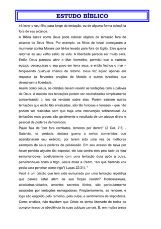 ESTUDO BÍBLICO
irá levar o seu filho para longe da tentação, ou de alguma forma colocá-la
fora de seu alcance.
A Bíblia ilustra como Deus pode colocar objetos de tentação fora do
alcance de Seus filhos. Por exemplo: os filhos de Israel começaram a
murmurar contra Moisés por tê-los levado para fora do Egito. Eles queria
retornar ao seu velho estilo de vida. A liberdade parecia ser muito cara.
Então Deus planejou abrir o Mar Vermelho, permitiu que o exército
egípcio perseguisse o seu povo em terra seca, e então fechou o mar –
bloqueando qualquer chance de retorno. Deus fez aquilo apenas em
resposta às ferventes orações de Moisés e outros israelitas que
desejavam a liberdade.
Assim como Jesus, os cristãos devem resistir as tentações com a palavra
de Deus. A maioria das tentações podem ser neutralizadas simplesmente
concentrando o raio da verdade sobre elas. Porém existem outras
tentações que estão tão enraizadas, são tão furiosas e tenazes – que não
podem ser resistidas sem que haja uma intervenção sobrenatural. As
tentações mais graves são geralmente o resultado de um ataque direto e
pessoal de poderes demoníacos.
Paulo fala de "por fora combates, temores por dentro" (2 Cor. 7:5) .
Satanás, na verdade, declara guerra a certos convertidos que
abandonaram seu exército, por terem sido uma vez os melhores
exemplos de seus poderes de possessão. Em seu acesso de raiva por
haver perdido alguém tão especial, ele luta contra eles pelo lado de fora
esmurrando-os repetidamente com uma tentação dura após a outra,
peneirando-os como o trigo. Jesus disse a Pedro, "eis que Satanás vos
pediu para peneirar como trigo"( Lucas 22:31). "
Você é um cristão que tem sido esmurrado por uma tentação repetitiva
que parece estar além de sua forças resistir? Homossexuais,
alcoólatras,viciados, amantes secretos ilícitos, são particularmente
assolados por tentações esmagadoras. Freqüentemente, se rendem, e
logo são engolido pelo remorso, pela culpa, e sentimentos de impotência.
Como cristãos, não duvidam que Cristo os tenha libertado de todos os
compromissos de obediência às suas cobiças carnais. E, em muitas áreas
 