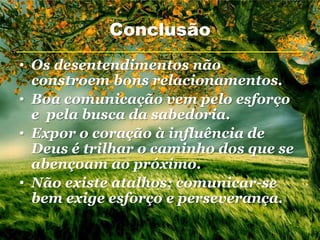 Conclusão
• Os desentendimentos não
  constroem bons relacionamentos.
• Boa comunicação vem pelo esforço
  e pela busca da sabedoria.
• Expor o coração à influência de
  Deus é trilhar o caminho dos que se
  abençoam ao próximo.
• Não existe atalhos; comunicar-se
  bem exige esforço e perseverança.
 