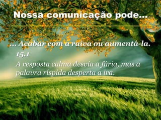Nossa comunicação pode...


... Acabar com a raiva ou aumentá-la.
   15.1
   A resposta calma desvia a fúria, mas a
   palavra ríspida desperta a ira.
 