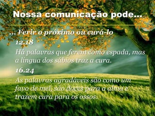 Nossa comunicação pode...

... Ferir o próximo ou curá-lo
   12.18
   Há palavras que ferem como espada, mas
   a língua dos sábios traz a cura.
   16.24
   As palavras agradáveis são como um
   favo de mel, são doces para a alma e
   trazem cura para os ossos.
 