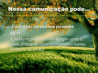 Nossa comunicação pode...


... Encantar as outras pessoas
   25.11
   A palavra proferida no tempo certo é
   como frutas de ouro incrustadas numa
   moldura de prata
 