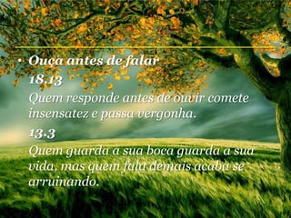 • Ouça antes de falar
  18.13
  Quem responde antes de ouvir comete
  insensatez e passa vergonha.
  13.3
  Quem guarda a sua boca guarda a sua
  vida, mas quem fala demais acaba se
  arruinando.
 