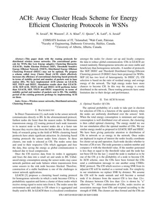 ACH: Away Cluster Heads Scheme for Energy
Efﬁcient Clustering Protocols in WSNs
N. Javaid‡, M. Waseem‡, Z. A. Khan$, U. Qasim£, K. Latif‡, A. Javaid♮
COMSATS Institute of IT, ‡Islamabad, ♮Wah Cantt, Pakistan.
$Faculty of Engineering, Dalhousie University, Halifax, Canada.
£University of Alberta, Alberta, Canada.
Abstract—This paper deals with the routing protocols for
distributed wireless sensor networks. The conventional proto-
cols for WSNs like Low Energy adaptive Clustering Hierarchy
(LEACH), Stable Election Protocol (SEP), Threshold Sensitive
Energy Efﬁcient Network (TEEN), Distributed Energy Efﬁcient
Clustering Protocol (DEEC) may not be optimal. We propose
a scheme called Away Cluster Head (ACH) which effectively
increases the efﬁciency of conventional clustering based protocols
in terms of stability period and number of packets sent to base
station (BS). We have implemented ACH scheme on LEACH,
SEP, TEEN and DEEC. Simulation results show that LEACH-
ACH, SEP-ACH, TEEN-ACH and DEEC-ACH performs better
than LEACH, SEP, TEEN and DEEC respectively in terms of
stability period and number of packets sent to BS. The stability
period of the existing protocols prolongs by implementing ACH
on them.
Index Terms—Wireless sensor networks, Distributed networks,
Clustering Protocol.
I. BACKGROUND
In Direct Transmission [1], each node in the sensor network
communicates directly to BS. In the aforementioned protocol,
farthest nodes die faster than the nearest nodes. In Minimum
transmission energy [2] routing protocol each node transmits
to its nearest node so the nearest nodes die at a faster rate
because they receive data from the farther nodes. In the current
body of research going in the ﬁeld of WSNs clustering based
protocols have attain signiﬁcant attraction. In clustering based
routing protocols the sensor nodes form clusters. In these
clusters, one node is selected as CH. The nodes sense data
and send to their respective CHs which aggregate and fuse
the data, thus saving the energy as global communication is
reduced due to local compression.
Once the CH receives data from its nodes it aggregates
and fuses the data into a small set and sends to BS. Unbal-
anced energy consumption among the sensor nodes may cause
network partition and node failures where transmission from
some sensors to the sink node becomes blocked. Therefore,
construction of a stable backbone is one of the challenges in
sensor network applications.
LEACH [3] proposes a clustering based routing protocol
for homogenous networks in which a node becomes CH by a
probabilistic equation and forms a cluster of those nodes which
receive strong signal to noise ratio from it. The nodes sense the
environment and send data to CH where it is aggregated and
ﬁnally send to BS. In LEACH there is a localized coordination
amongst the nodes for cluster set up and locally compress
the data to reduce global communication. CHs in LEACH are
rotated randomly. Heterogeneous networks are more stable and
beneﬁciary than homogenous networks. A number of protocols
like SEP, DEEC and Threshold Distributed Energy-Efﬁcient
Clustering protocol (T-DEEC) have been proposed for WSNs.
SEP [4] has two level of heterogeneity. In DEEC [5], CH
selection is based on the ratio of residual energy and average
energy of the network. The high energy nodes have more
chances to become CH. In this way the energy is evenly
distributed in the network. These routing protocols have some
limitation due to their design and performance.
II. THE ACH SCHEME
A. Optimal Number Of CHs
The optimal probability of a node to take part in election
for selection of CHs is a function of the spatial density when
the nodes are uniformly distributed over the sensors’ ﬁeld.
When the total energy consumption is minimum and energy
consumption is well distributed over all sensors, the clustering
is then called optimal clustering. The energy model we use
for our simulation effect the optimal number of CHs. We use
similar energy model as proposed in LEACH, SEP and DEEC.
We have been giving particular attention to distribution of
CHs in network so as energy in the network. Once nodes
are deployed in region of interest the nodes locally coordinate
for cluster set up and operation. Each node decides whether to
become a CH or not. The node generates a random number and
compares it with the threshold value. If the number generated
is less than or equal to the threshold value and the node has
not been CH for the last 1
𝑝 round the node is marked as to be
one of the CH. p is the probability of a node to become CH.
In ACH scheme, once the CHs have been formed the CHs
send a conﬁrmation message to one another using CSMA-
MAC protocol. The CH which receives a strong SNR from its
adjacent CH will be marked as a normal node. For simplicity
in our simulations we replace SNR by distance. We assume
the CH will be made unmark and will become a normal
node if its distance from the nearest CH is less than 12𝑚.
The distance between CHs less than 12𝑚 is shown by ”a”
otherwise ”b”. After conﬁrmation of CHs, nodes receive an
association message from CHs and respond according to the
strength of SNR. The clusters are thus formed and the CHs are
978-1-4673-6195-8/13/$31.00 ©2013 IEEE
 