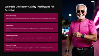 Wearable Devices for Activity Tracking and Fall
Detection
Fitness Monitoring
Wearable trackers that monitor steps, heart rate, and other fitness metrics to promote an active lifestyle.
Fall Detection
Sensors that automatically detect falls and alert emergency contacts or caregivers to ensure prompt
assistance.
Medication Reminders
Wearable devices that provide timely medication reminders and track adherence to prescribed
treatment plans.
Biometric Tracking
Advanced wearables that monitor vital signs, sleep patterns, and other health indicators to identify
potential issues.
 