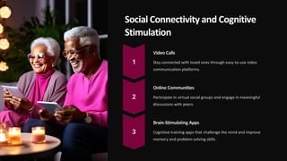 Social Connectivity and Cognitive
Stimulation
Video Calls
Stay connected with loved ones through easy-to-use video
communication platforms.
Online Communities
Participate in virtual social groups and engage in meaningful
discussions with peers.
Brain-Stimulating Apps
Cognitive training apps that challenge the mind and improve
memory and problem-solving skills.
 