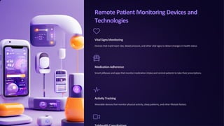 Remote Patient Monitoring Devices and
Technologies
VitalSignsMonitoring
Devices that track heart rate, blood pressure, and other vital signs to detect changes in health status.
MedicationAdherence
Smart pillboxes and apps that monitor medication intake and remind patients to take their prescriptions.
ActivityTracking
Wearable devices that monitor physical activity, sleep patterns, and other lifestyle factors.
 