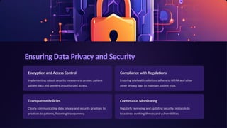 Ensuring Data Privacy and Security
Encryptionand Access Control
Implementing robust security measures to protect patient
patient data and prevent unauthorized access.
Compliance with Regulations
Ensuring telehealth solutions adhere to HIPAA and other
other privacy laws to maintain patient trust.
Transparent Policies
Clearly communicating data privacy and security practices to
practices to patients, fostering transparency.
ContinuousMonitoring
Regularly reviewing and updating security protocols to
to address evolving threats and vulnerabilities.
 