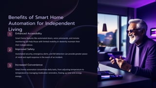 Benefits of Smart Home
Automation for Independent
Living
1 Enhanced Accessibility
Smart home features like automated doors, voice commands, and remote
monitoring can help those with limited mobility or dexterity maintain their
their independence.
2 Improved Safety
Automated security, emergency alerts, and fall detection can provide greater peace
of mind and rapid response in the event of an incident.
3 Increased Convenience
Smart home automation streamlines daily tasks, from adjusting temperature to
temperature to managing medication reminders, freeing up time and energy.
energy.
 
