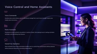 Voice Control and Home Assistants
Voice Commands
Intuitive voice control allows users to effortlessly manage their smart home through simple voice
simple voice instructions.
Home Assistants
AI-powered virtual assistants can perform a variety of tasks, from playing music to setting reminders
reminders and controlling smart devices.
Hands-Free Operation
Voice-activated smart home automation enables users to control their environment without physical
without physical interaction, promoting independence.
 