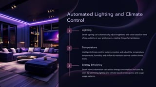 Automated Lighting and Climate
Control
1 Lighting
Smart lighting can automatically adjust brightness and color based on time
of day, activity, or user preferences, creating the perfect ambiance.
2 Temperature
Intelligent climate control systems monitor and adjust the temperature,
temperature, humidity, and airflow to maintain optimal comfort levels.
levels.
3 Energy Efficiency
Smart home automation can reduce energy consumption and costs by
costs by optimizing lighting and climate based on occupancy and usage
usage patterns.
 
