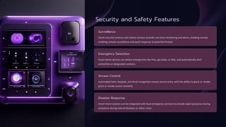 Security and Safety Features
Surveillance
Home security cameras and motion sensors provide real-time monitoring and alerts, enabling remote
enabling remote surveillance and quick response to potential threats.
Emergency Detection
Smart home devices can detect emergencies like fires, gas leaks, or falls, and automatically alert
authorities or designated contacts.
Access Control
Automated locks, keypads, and facial recognition ensure secure entry, with the ability to grant or revoke
grant or revoke access remotely.
Disaster Response
Smart home systems can be integrated with local emergency services to provide rapid assistance during
assistance during natural disasters or other crises.
 