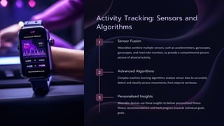 Activity Tracking: Sensors and
Algorithms
1 Sensor Fusion
Wearables combine multiple sensors, such as accelerometers, gyroscopes,
gyroscopes, and heart rate monitors, to provide a comprehensive picture
picture of physical activity.
2 Advanced Algorithms
Complex machine learning algorithms analyze sensor data to accurately
detect and classify various movements, from steps to workouts.
3 Personalized Insights
Wearable devices use these insights to deliver personalized fitness
fitness recommendations and track progress towards individual goals.
goals.
 