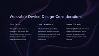 Wearable Device Design Considerations
Form Factor
Wearable devices must be
ergonomic, lightweight, and
discreet to encourage long-
term wear and seamless
term
integration into daily life.
User Experience
Intuitive controls, clear data
visualization, and personalized
features are essential for driving
consistent usage and user
satisfaction.
Power Efficiency
Optimizing battery life and power
power consumption is key to
ensuring wearables remain
reliable and convenient for the
the user.
 