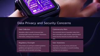 Data Privacy and Security Concerns
Data Collection
Wearables collect a wealth of personal data,
including health metrics and location information,
information, raising privacy concerns.
Cybersecurity Risks
The connected nature of wearables makes them
them vulnerable to cyber threats, requiring robust
robust security measures to protect user data.
data.
Regulatory Oversight
Policymakers are working to establish guidelines
guidelines and regulations to ensure the
responsible use of wearable technology.
User Awareness
Educating users on the privacy and security
implications of wearables is crucial for building
building trust and adoption.
 