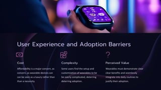 User Experience and Adoption Barriers
Cost
Affordability is a major concern, as
concern, as wearable devices can
can be seen as a luxury rather than
than a necessity.
Complexity
Some users find the setup and
customization of wearables to be
be overly complicated, deterring
deterring adoption.
Perceived Value
Wearables must demonstrate clear
clear benefits and seamlessly
integrate into daily routines to
justify their adoption.
 