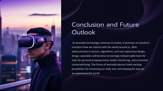 Conclusion and Future
Outlook
As wearable technology continues to evolve, it promises to transform
transform how we interact with the world around us. With
advancements in sensors, algorithms, and user experience design,
design, wearables will become increasingly indispensable tools for
tools for personal empowerment, health monitoring, and connected
connected living. The future of wearable devices holds exciting
possibilities for enhancing our daily lives and shaping the way we
we experience the world.
 
