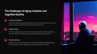 The Challenges of Aging: Isolation and
Cognitive Decline
1 Lonelinessand Isolation
Many elderly individuals, especially those living alone, face increased social isolation, which can
isolation, which can negatively impact their mental and physical health.
2 Cognitive Decline
Age-related cognitive changes, such as memory loss and decreased problem-solving abilities,
can make it difficult for the elderly to maintain their independence and quality of life.
3 Physical Limitations
Mobility issues and chronic health conditions can further exacerbate the challenges of aging,
limiting the elderly's ability to engage in social activities and cognitive stimulation.
 