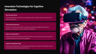 Innovative Technologies for Cognitive
Stimulation
Brain-Boosting Games
Interactive digital games and puzzles can challenge the elderly's cognitive abilities and help maintain
their mental sharpness.
Virtual Reality Experiences
Immersive virtual reality environments can provide the elderly with engaging and stimulating
experiences, expanding their horizons and cognitive engagement.
Online Learning Platforms
Educational websites and online courses allow the elderly to continuously learn new skills and acquire
knowledge, keeping their minds active and engaged.
Cognitive RehabilitationApps
Specialized mobile applications can provide personalized cognitive training and rehabilitation exercises
for the elderly, addressing specific cognitive needs.
 