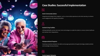 Case Studies: Successful Implementation
Senior Community Centers
Integrating technology-driven programs, such as virtual reality experiences and online learning, to enhance
social engagement and cognitive stimulation.
Assisted Living Facilities
Utilizing telehealth services and smart home technologies to enable the elderly to receive remote healthcare
and maintain their independence.
Intergenerational Programs
Fostering connections between the elderly and younger generations through technology-enabled activities
and knowledge-sharing initiatives.
Family Support Networks
 