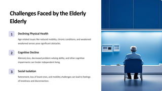 Challenges Faced by the Elderly
Elderly
1 Declining Physical Health
Age-related issues like reduced mobility, chronic conditions, and weakened
weakened senses pose significant obstacles.
2 Cognitive Decline
Memory loss, decreased problem-solving ability, and other cognitive
impairments can hinder independent living.
3 Social Isolation
Retirement, loss of loved ones, and mobility challenges can lead to feelings
of loneliness and disconnection.
 