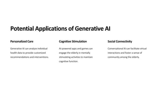 Potential Applications of Generative AI
Personalized Care
Generative AI can analyze individual
health data to provide customized
recommendations and interventions.
Cognitive Stimulation
AI-powered apps and games can
engage the elderly in mentally
stimulating activities to maintain
cognitive function.
Social Connectivity
Conversational AI can facilitate virtual
interactions and foster a sense of
community among the elderly.
 