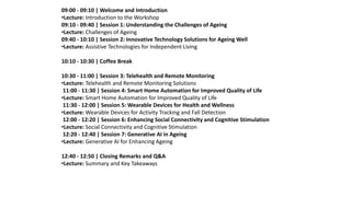 09:00 - 09:10 | Welcome and Introduction
•Lecture: Introduction to the Workshop
09:10 - 09:40 | Session 1: Understanding the Challenges of Ageing
•Lecture: Challenges of Ageing
09:40 - 10:10 | Session 2: Innovative Technology Solutions for Ageing Well
•Lecture: Assistive Technologies for Independent Living
10:10 - 10:30 | Coffee Break
10:30 - 11:00 | Session 3: Telehealth and Remote Monitoring
•Lecture: Telehealth and Remote Monitoring Solutions
11:00 - 11:30 | Session 4: Smart Home Automation for Improved Quality of Life
•Lecture: Smart Home Automation for Improved Quality of Life
11:30 - 12:00 | Session 5: Wearable Devices for Health and Wellness
•Lecture: Wearable Devices for Activity Tracking and Fall Detection
12:00 - 12:20 | Session 6: Enhancing Social Connectivity and Cognitive Stimulation
•Lecture: Social Connectivity and Cognitive Stimulation
12:20 - 12:40 | Session 7: Generative AI in Ageing
•Lecture: Generative AI for Enhancing Ageing
12:40 - 12:50 | Closing Remarks and Q&A
•Lecture: Summary and Key Takeaways
 