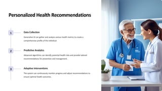 Personalized Health Recommendations
1 Data Collection
Generative AI can gather and analyze various health metrics to create a
comprehensive profile of the individual.
2 Predictive Analytics
Advanced algorithms can identify potential health risks and provide tailored
recommendations for prevention and management.
3 Adaptive Interventions
The system can continuously monitor progress and adjust recommendations to
ensure optimal health outcomes.
 