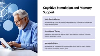 Cognitive Stimulation and Memory
Support
Brain-BoostingGames
Generative AI can create personalized cognitive exercises and games to challenge and
engage the elderly mind.
ReminiscenceTherapy
AI-powered applications can help the elderly recall cherished memories and foster a
sense of identity and purpose.
Memory Assistance
Generative AI can provide discreet reminders and cues to help the elderly maintain
daily routines and manage memory lapses.
 