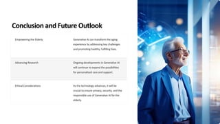 Conclusion and Future Outlook
Empowering the Elderly Generative AI can transform the aging
experience by addressing key challenges
and promoting healthy, fulfilling lives.
Advancing Research Ongoing developments in Generative AI
will continue to expand the possibilities
for personalized care and support.
Ethical Considerations As the technology advances, it will be
crucial to ensure privacy, security, and the
responsible use of Generative AI for the
elderly.
 