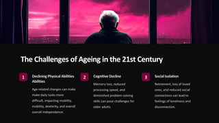 The Challenges of Ageing in the 21st Century
1 Declining Physical Abilities
Abilities
Age-related changes can make
make daily tasks more
difficult, impacting mobility,
mobility, dexterity, and overall
overall independence.
2 CognitiveDecline
Memory loss, reduced
processing speed, and
diminished problem-solving
skills can pose challenges for
older adults.
3 Social Isolation
Retirement, loss of loved
ones, and reduced social
connections can lead to
feelings of loneliness and
disconnection.
 