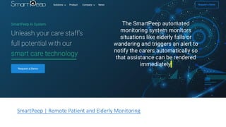 SmartPeep | Remote Patient and Elderly Monitoring
The SmartPeep automated
monitoring system monitors
situations like elderly falls or
wandering and triggers an alert to
notify the carers automatically so
that assistance can be rendered
immediately.
 