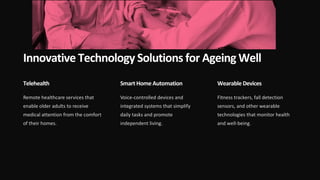 Innovative Technology Solutions for Ageing Well
Telehealth
Remote healthcare services that
enable older adults to receive
medical attention from the comfort
of their homes.
Smart Home Automation
Voice-controlled devices and
integrated systems that simplify
daily tasks and promote
independent living.
Wearable Devices
Fitness trackers, fall detection
sensors, and other wearable
technologies that monitor health
and well-being.
 