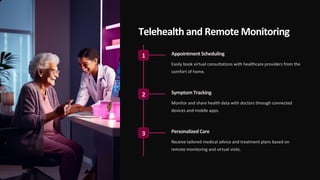 Telehealth and Remote Monitoring
1 AppointmentScheduling
Easily book virtual consultations with healthcare providers from the
comfort of home.
2 Symptom Tracking
Monitor and share health data with doctors through connected
devices and mobile apps.
3 Personalized Care
Receive tailored medical advice and treatment plans based on
remote monitoring and virtual visits.
 
