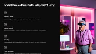 Smart Home Automation for Independent Living
Lighting Control
Automated lighting systems that adjust to individual needs and preferences.
Climate Control
Smart thermostats that maintain comfortable temperatures and optimize energy efficiency.
Security
Automated locks, cameras, and alarms that enhance the safety of the home environment.
Voice Commands
 