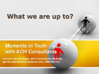 What we are up to?

Moments of Truth
with ACH Consultants
Contact: Gaurav Rajan, ACH Consultants, Mumbai,
gaurav.rajan@achconsultants.com, 09833241135

 
