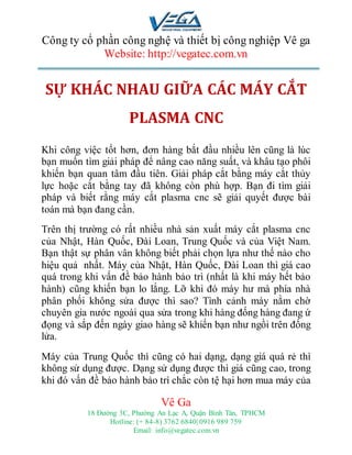 Công ty cổ phần công nghệ và thiết bị công nghiệp Vê ga
Website: http://vegatec.com.vn
Vê Ga
18 Đường 3C, Phường An Lạc A, Quận Bình Tân, TPHCM
Hotline: (+ 84-8) 3762 6840| 0916 989 759
Email: info@vegatec.com.vn
Địa chỉ máy cắt plasma cầm tay tại Hồ Chí Minh - Địa chỉ máy cắt plasma cầm tay ở sài gòn giá rẻ - Địa chỉ máy cắt plasma cầm tay tại hcm giá tốt
SỰ KHÁC NHAU GIỮA CÁC MÁY CẮT
PLASMA CNC
Khi công việc tốt hơn, đơn hàng bắt đầu nhiều lên cũng là lúc
bạn muốn tìm giải pháp để nâng cao năng suất, và khâu tạo phôi
khiến bạn quan tâm đầu tiên. Giải pháp cắt bằng máy cắt thủy
lực hoặc cắt bằng tay đã không còn phù hợp. Bạn đi tìm giải
pháp và biết rằng máy cắt plasma cnc sẽ giải quyết được bài
toán mà bạn đang cần.
Trên thị trường có rất nhiều nhà sản xuất máy cắt plasma cnc
của Nhật, Hàn Quốc, Đài Loan, Trung Quốc và của Việt Nam.
Bạn thật sự phân vân không biết phải chọn lựa như thế nào cho
hiệu quả nhất. Máy của Nhật, Hàn Quốc, Đài Loan thì giá cao
quá trong khi vấn đề bảo hành bảo trì (nhất là khi máy hết bảo
hành) cũng khiến bạn lo lắng. Lỡ khi đó máy hư mà phía nhà
phân phối không sửa được thì sao? Tình cảnh máy nằm chờ
chuyên gia nước ngoài qua sửa trong khi hàng đống hàng đang ứ
đọng và sắp đến ngày giao hàng sẽ khiến bạn như ngồi trên đống
lửa.
Máy của Trung Quốc thì cũng có hai dạng, dạng giá quá rẻ thì
không sử dụng được. Dạng sử dụng được thì giá cũng cao, trong
khi đó vấn đề bảo hành bảo trì chắc còn tệ hại hơn mua máy của
 