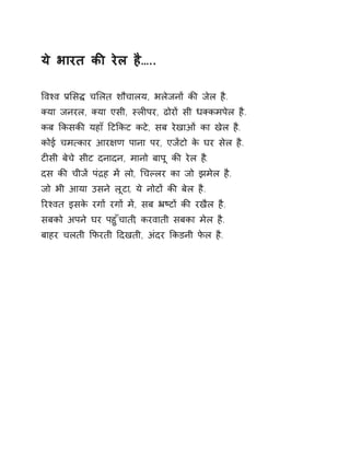 ये भारत कȧ रेल है….. 
ͪवæव Ĥͧसƨ चͧलत शौचालय, भलेजनɉ कȧ जेल है. 
Èया जनरल, Èया एसी, èलȣपर, ढोरɉ सी धÈकमपेल है. 
कब ͩकसकȧ यहाँ Ǒटͩकट कटे, सब रेखाओं का खेल है. 
कोई चम×कार आर¢ण पाना पर, एजɅटो के घर सेल है. 
टȣसी बेचे सीट दनादन, मानो बापू कȧ रेल ह.ै 
दस कȧ चीजɅ पंġह मɅ लो, ͬचãलर का जो झमेल है. 
जो भी आया उसने लूटा, ये नोटɉ कȧ बेल है. 
ǐरæवत इसके रगɉ रगɉ मɅ, सब ħçटɉ कȧ रखैल है. 
सबको अपने घर पहुँचाती, करवाती सबका मेल है. 
बाहर चलती ͩफरती Ǒदखती, अंदर ͩकडनी फेल है. 
 