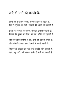 नारȣ हȣ नारȣ को छलती है... 
İिçट कȧ सुँदरतम रचना, कǽणा ıदयɉ मɅ बहती है, 
देवɉ से पूिजत वह देवी , अपनɉ कȧ आँखɉ को खलती है. 
कुÛती कȧ कथनी के कारण, पाँचालȣ अपयश फलती है, 
कैकेयी कȧ कु×सा से सीता, वन जा, अिÊन पर चलती है. 
भɉहɉ कȧ भाव भंͬगमा से जो, वीरɉ को वश मɅ करती है, 
वहȣ काͧमनी अबला बन, अपनɉ के हाथɉ जलती है. 
िजसको नौ महȣने उर रखा, Èयɉ उसकȧ साँसɅ सलती है, 
सास, बहु, बेटȣ, माँ बनकर, नारȣ हȣ नारȣ को छलती है. 
 