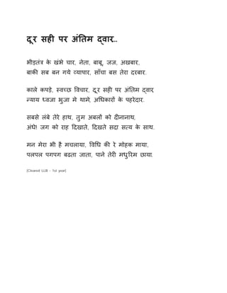 दूर सहȣ पर अंǓतम ɮवार… 
भीड़तंğ के खंभे चार, नेता, बाबू, जज, अखबार, 
बाकȧ सब बन गये åयापार, साँचा बस तेरा दरबार. 
काले कपड़े, èवÍछ ͪवचार, दूर सहȣ पर अंǓतम ɮवार, 
Ûयाय Úवजा भुजा मे थाम,े अͬधकारɉ के पहरेदार. 
सबसे लंबे तेरे हाथ, तुम अबलɉ को दȣनानाथ, 
अंधे! जग को राह Ǒदखाते, Ǒदखते सदा स×य के साथ. 
मन मेरा भी है मचलाया, ͪवͬध कȧ रे मोहक माया, 
पलपल पगपग बढता जाता, पाने तेरȣ मधुǐरम छाया. 
[Cleared LLB - 1st year] 
 