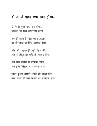 दो मɅ से कुछ एक यार होगा.. 
दो मɅ से कुछ एक यार होगा.. 
ͪवकास या ͩफर ħçटाचार होगा. 
एक हȣ होता है Ǒदल का दरवाजा, 
या तो Üयार या ͩफर åयापार होगा. 
कोई और सूरत हȣ नहȣं सेहत कȧ, 
आदमी तंदुǾèत नहȣ,ं तो बीमार होगा. 
कब तक ढɉयɅगɅ ये नापाक ǐरæते, 
अब हाथ ͧमलɅगे या यãगार होगा. 
सोचा हुज़ूर लायɅग, ेअपनɅ भी अÍछे Ǒदन, 
Èया खबर थी बस भाषण हȣ शानदार होगा. 
 