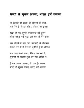 ħçटɉ से मुÈत अपना, भारत हमɅ बनाना 
ना छÜपन कȧ छाती, ना छͧलये का वादा, 
बस नेक है नीयत और , फौलाद का इरादा . 
देखा जो देश लुटत,े तǽणाइयɉ को घुटत,े 
कोसा बहुत, करɅ कुछ, तब मन नɅ मेरे ठाना. 
बस बोलते थे जब तक, कहलाते थे ͪवचारक, 
कथनी को करने Ǔनकले, दुæमन हुआ जमान.ा 
मत वÈत करो जाया, कȧचड़ उछालने मɅ, 
मुझको हȣ पाओगे तुम, हर एक आईने मɅ. 
है एक अपना मकसद, है एक हȣ तराना, 
ħçटɉ से मुÈत अपना, भारत हमɅ बनाना. 
 